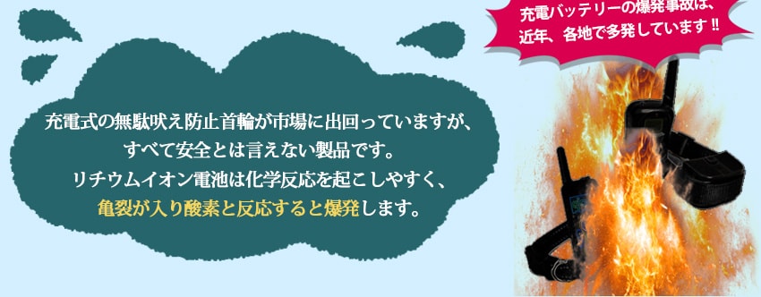 充電式の無駄吠え防止首輪が市場に出回っていますが、すべて安全とは言えない製品です。リチウムイオン電池は、化学反応を起こしやすく、亀裂が入り酸素と反応すると爆発します。