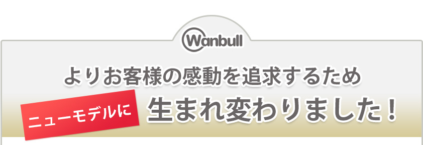 よりお客様の感動を追求するため、ニューモデルに生まれ変わりました。