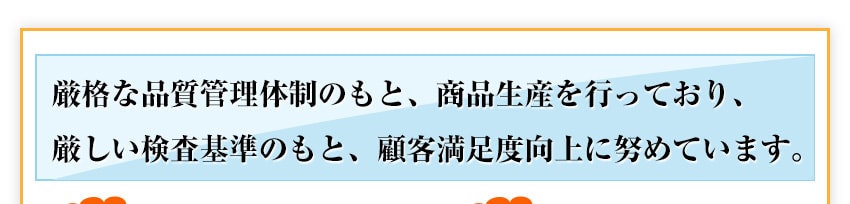 厳格な品質管理体制のもと、商品生産を行っており、厳しい検査基準のもと、顧客満足度向上に努めています。