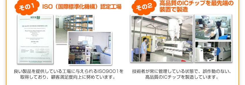 良い製品を提供している工場に与えられるISO9001を取得しており、顧客満足度向上に努めています。技術者が常に管理している状態で、誤作動のない、高品質のICチップを製造しています。