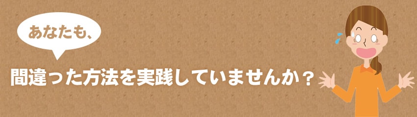あなたも、間違った方法を実践していませんか?