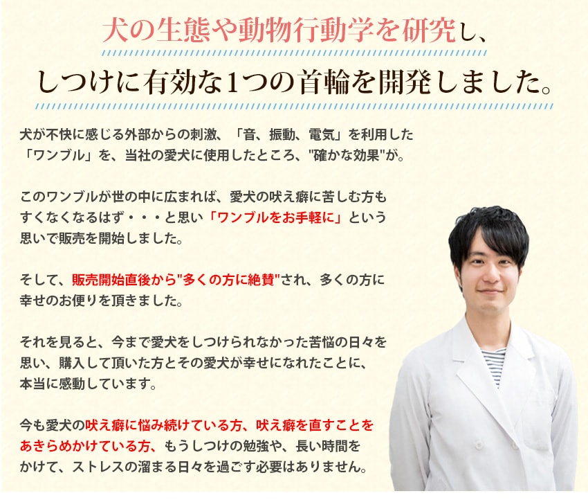 犬の生態や動物行動学を研究し、しつけに有効な1つの首輪を開発しました。犬が不快に感じる外部からの刺激、「音、振動、電気」を利用した「ワンブル」を、当社の愛犬に使用したところ、確かな効果が。