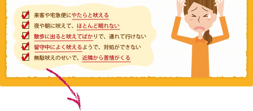来客や宅急便にやたらと吠える。夜や朝に吠えて、ほとんど眠れない。散歩に出ると吠えてばかりで、連れて行けない。留守中によく吠えるようで、対処ができない。無駄吠えのせいで、近隣から苦情がくる