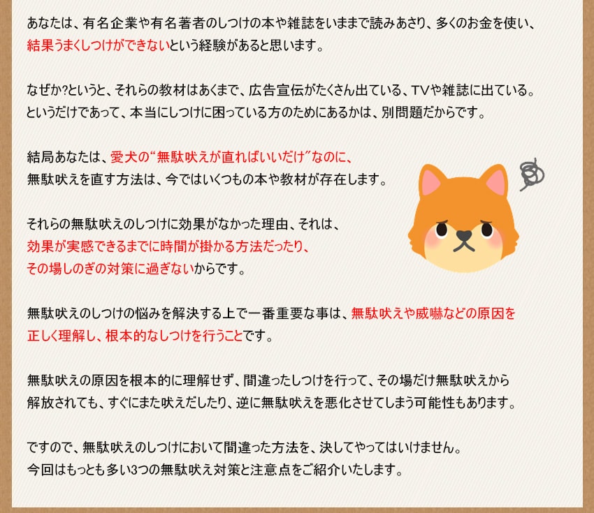 無駄吠えのしつけの悩みを解決する上で一番重要な事は、無駄吠えや威嚇などの原因を正しく理解し、根本的なしつけを行うことです。無駄吠えの原因を根本的に理解せず、間違ったしつけを行って、その場だけ無駄吠えから解放されても、すぐにまた吠えだしたり、逆に無駄吠えを悪化させてしまう可能性もあります。ですので、無駄吠えのしつけにおいて間違った方法を、決してやってはいけません