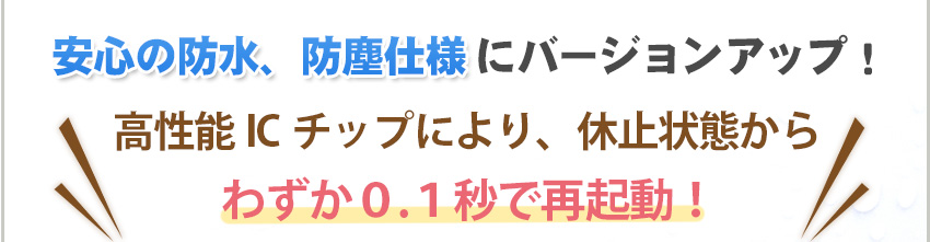 安心の防水、防塵仕様にバージョンアップ。高性能ICチップにより、わずか0.1秒で再起動。