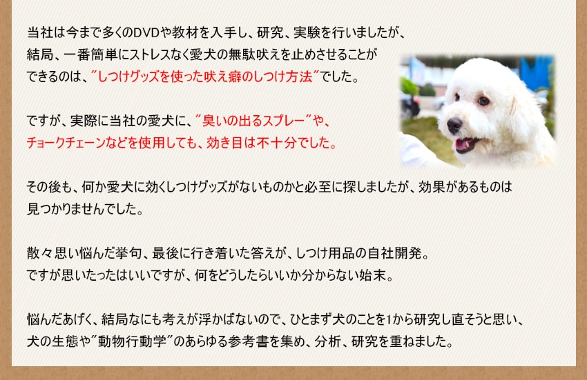 当社は今まで多くのDVDや教材を入手し、研究、実験を行いましたが、結局、一番簡単にストレスなく愛犬の無駄吠えを止めさせることができるのは、しつけグッズを使った吠え癖のしつけ方法でした。ですが、実際に当社の愛犬に、臭いの出るスプレーや、チョークチェーンなどを使用しても、効き目は不十分でした。悩んだあげく、結局なにも考えが浮かばないので、ひとまず犬のことを1から研究し直そうと思い、犬の生態や動物行動学のあらゆる参考書を集め、分析、研究を重ねました。